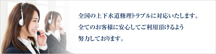 全国の上下水道修理トラブルに対応いたします。全てのお客様に安心してご利用頂けるよう努力しております。